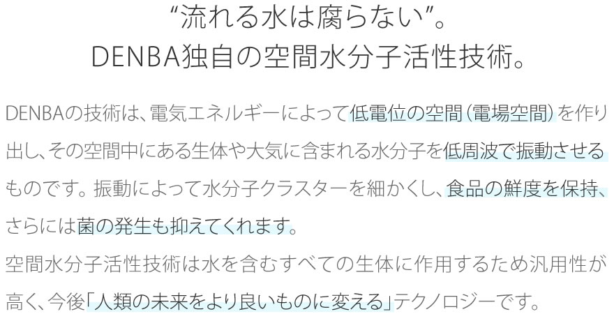 “流れる水は腐らない”。DENBA独自の空間水分子活性技術。
